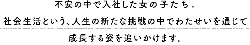 不安の中で入社した6人の女の子。社会生活という、人生の新たな挑戦の中でわたせいを通じて成長する姿を追いかけます。
